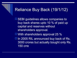 Reliance Buy Back (19/1/12)
 SEBI guidelines allows companies to
buy back shares upto 10 % of paid up
capital and reserves without
shareholders approval.
 With shareholders approval 25 %
 In 2005 RIL announced buy back of Rs.
3000 crores but actually bought only Rs.
150 crre
 