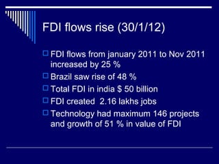 FDI flows rise (30/1/12)
 FDI flows from january 2011 to Nov 2011
increased by 25 %
 Brazil saw rise of 48 %
 Total FDI in india $ 50 billion
 FDI created 2.16 lakhs jobs
 Technology had maximum 146 projects
and growth of 51 % in value of FDI
 