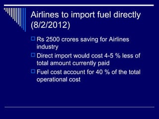 Airlines to import fuel directly
(8/2/2012)
 Rs 2500 crores saving for Airlines
industry
 Direct import would cost 4-5 % less of
total amount currently paid
 Fuel cost account for 40 % of the total
operational cost
 
