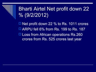 Bharti Airtel Net profit down 22
% (9/2/2012)
 Net profit down 22 % to Rs. 1011 crores
 ARPU fell 6% from Rs. 199 to Rs. 187
 Loss from African operations Rs.260
crores from Rs. 525 crores last year
 