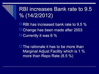 RBI increases Bank rate to 9.5
% (14/2/2012)
 RBI has increased bank rate to 9.5 %
 Change has been made after 2003
 Currently it was 6 %
 The rationale it has to be more than
Marginal Adjust Facility which is 1 %
more than Repo Rate (8.5 %)
 