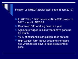 Inflation vs NREGA (Dalal steet page 86 feb 2012)
 In 2007 Rs. 11250 crores vs Rs.40095 crores in
2012 spend in NREGA
 Guaranted 100 working days in a year
 Agricuture wages in last 3 years have gone up
by 105 %
 46 % of household consuption goes on food
 High wages, farm labour cost and shortages
rise which forces govt to raise procurement
price.
 
