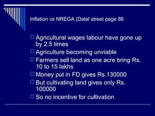 Inflation vs NREGA (Dalal street page 86
 Agricultural wages labour have gone up
by 2.5 times
 Agriculture becoming unviable
 Farmers sell land as one acre bring Rs.
10 to 15 lakhs
 Money put in FD gives Rs.130000
 But cultivating land gives only Rs.
100000
 So no incentive for cultivation
 