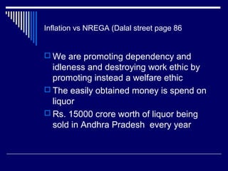 Inflation vs NREGA (Dalal street page 86
 We are promoting dependency and
idleness and destroying work ethic by
promoting instead a welfare ethic
 The easily obtained money is spend on
liquor
 Rs. 15000 crore worth of liquor being
sold in Andhra Pradesh every year
 