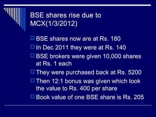 BSE shares rise due to
MCX(1/3/2012)
 BSE shares now are at Rs. 180
 In Dec 2011 they were at Rs. 140
 BSE brokers were given 10,000 shares
at Rs. 1 each
 They were purchased back at Rs. 5200
 Then 12:1 bonus was given which took
the value to Rs. 400 per share
 Book value of one BSE share is Rs. 205
 