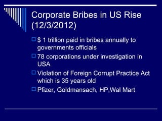 Corporate Bribes in US Rise
(12/3/2012)
 $ 1 trillion paid in bribes annually to
governments officials
 78 corporations under investigation in
USA
 Violation of Foreign Corrupt Practice Act
which is 35 years old
 Pfizer, Goldmansach, HP,Wal Mart
 