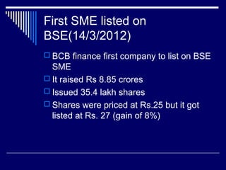 First SME listed on
BSE(14/3/2012)
 BCB finance first company to list on BSE
SME
 It raised Rs 8.85 crores
 Issued 35.4 lakh shares
 Shares were priced at Rs.25 but it got
listed at Rs. 27 (gain of 8%)
 