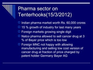 Pharma sector on
Tenterhooks(15/3/2012)
 Indian pharma market worth Rs. 60,000 crores
 15 % growth of industry for last many years
 Foreign markets growing single digit
 Natco pharma allowed to sell cancer drug at 3
% of Bayer price which is too low
 Foreign MNC not happy with allowing
manufacturing and selling low cost version of
cancer drug at fraction of price charged by
patent holder Germany Bayer AG
 