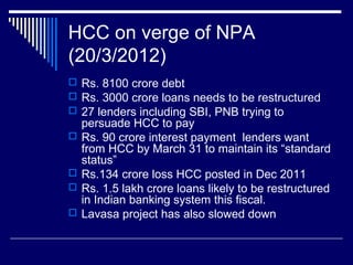 HCC on verge of NPA
(20/3/2012)
 Rs. 8100 crore debt
 Rs. 3000 crore loans needs to be restructured
 27 lenders including SBI, PNB trying to
persuade HCC to pay
 Rs. 90 crore interest payment lenders want
from HCC by March 31 to maintain its “standard
status”
 Rs.134 crore loss HCC posted in Dec 2011
 Rs. 1.5 lakh crore loans likely to be restructured
in Indian banking system this fiscal.
 Lavasa project has also slowed down
 