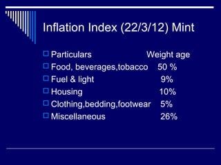 Inflation Index (22/3/12) Mint
 Particulars Weight age
 Food, beverages,tobacco 50 %
 Fuel & light 9%
 Housing 10%
 Clothing,bedding,footwear 5%
 Miscellaneous 26%
 