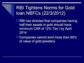 RBI Tightens Norms for Gold
loan NBFCs (22/3/2012)
 RBI has directed that companies having
half their assets in gold should have
minimum CAR of 12% Tier I by April
2014
 Companies cannot lend more than 60%
of value of gold jewellery
 