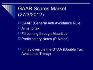 GAAR Scares Market
(27/3/2012)
 GAAR (General Anti Avoidance Rule)
 Aims to tax
 FII coming through Mauritius
 Participatory Notes (P-Notes)
 It may overrule the DTAA (Double Tax
Avoidance Treaty)
 