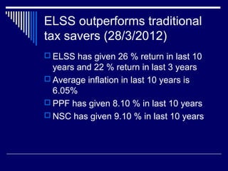 ELSS outperforms traditional
tax savers (28/3/2012)
 ELSS has given 26 % return in last 10
years and 22 % return in last 3 years
 Average inflation in last 10 years is
6.05%
 PPF has given 8.10 % in last 10 years
 NSC has given 9.10 % in last 10 years
 