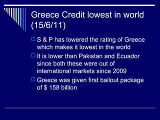 Greece Credit lowest in world
(15/6/11)
 S & P has lowered the rating of Greece
which makes it lowest in the world
 It is lower than Pakistan and Ecuador
since both these were out of
international markets since 2009
 Greece was given first bailout package
of $ 158 billion
 