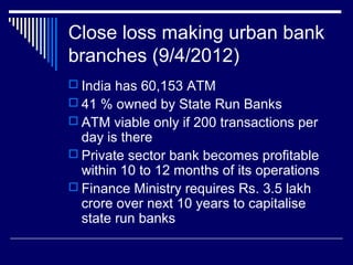 Close loss making urban bank
branches (9/4/2012)
 India has 60,153 ATM
 41 % owned by State Run Banks
 ATM viable only if 200 transactions per
day is there
 Private sector bank becomes profitable
within 10 to 12 months of its operations
 Finance Ministry requires Rs. 3.5 lakh
crore over next 10 years to capitalise
state run banks
 