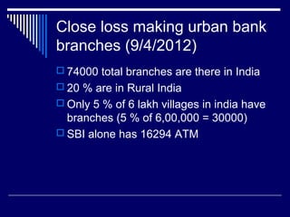 Close loss making urban bank
branches (9/4/2012)
 74000 total branches are there in India
 20 % are in Rural India
 Only 5 % of 6 lakh villages in india have
branches (5 % of 6,00,000 = 30000)
 SBI alone has 16294 ATM
 