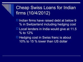 Cheap Swiss Loans for Indian
firms (10/4/2012)
 Indian firms have raised debt at below 9
% in Switzerland including hedging cost
 Local lenders in India would give at 11.5
% to 12%
 Hedging cost in Swiss franc is about
10% to 15 % lower than US dollar
 