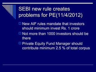 SEBI new rule creates
problems for PE(11/4/2012)
 New AIF rules mandate that investors
should minimum invest Rs. 1 crore
 Not more than 1000 investors should be
there
 Private Equity Fund Manager should
contribute minimum 2.5 % of total corpus
 