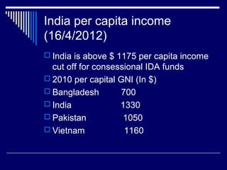 India per capita income
(16/4/2012)
 India is above $ 1175 per capita income
cut off for consessional IDA funds
 2010 per capital GNI (In $)
 Bangladesh 700
 India 1330
 Pakistan 1050
 Vietnam 1160
 