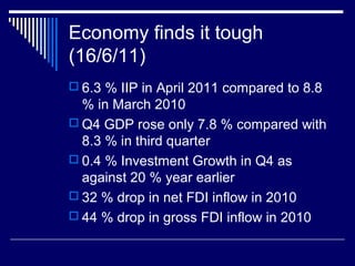 Economy finds it tough
(16/6/11)
 6.3 % IIP in April 2011 compared to 8.8
% in March 2010
 Q4 GDP rose only 7.8 % compared with
8.3 % in third quarter
 0.4 % Investment Growth in Q4 as
against 20 % year earlier
 32 % drop in net FDI inflow in 2010
 44 % drop in gross FDI inflow in 2010
 