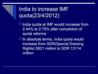 India to increase IMF
quota(23/4/2012)
 India quota at IMF would increase from
2.44% to 2.75% after completion of
quota reforms
 In absolute terms, india quota would
increase from SDR(Special Drawing
Rights) 5821 million to SDR 13114
million
 