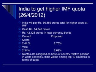 India to get higher IMF quota
(26/4/2012)
 India will pay Rs. 56,469 crores total for higher quota at
IMF
 Cash Rs. 14,346 crores
 Rs. 42,123 crores in local currency bonds
 Current Proposed
 Quota
 2.44 % 2.75%
 Vote
 2.34% 2.69%
 Quotas are assigned on basis of country relative position
in world economy. India will be among top 10 countries in
terms of quota
 