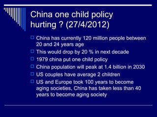 China one child policy
hurting ? (27/4/2012)
 China has currently 120 million people between
20 and 24 years age
 This would drop by 20 % in next decade
 1979 china put one child policy
 China population will peak at 1.4 billion in 2030
 US couples have average 2 children
 US and Europe took 100 years to become
aging societies, China has taken less than 40
years to become aging society
 