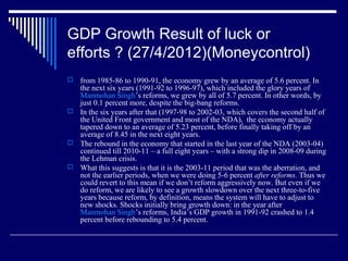 GDP Growth Result of luck or
efforts ? (27/4/2012)(Moneycontrol)
 from 1985-86 to 1990-91, the economy grew by an average of 5.6 percent. In
the next six years (1991-92 to 1996-97), which included the glory years of
Manmohan Singh’s reforms, we grew by all of 5.7 percent. In other words, by
just 0.1 percent more, despite the big-bang reforms.
 In the six years after that (1997-98 to 2002-03, which covers the second half of
the United Front government and most of the NDA), the economy actually
tapered down to an average of 5.23 percent, before finally taking off by an
average of 8.45 in the next eight years.
 The rebound in the economy that started in the last year of the NDA (2003-04)
continued till 2010-11 – a full eight years – with a strong dip in 2008-09 during
the Lehman crisis.
 What this suggests is that it is the 2003-11 period that was the aberration, and
not the earlier periods, when we were doing 5-6 percent after reforms. Thus we
could revert to this mean if we don’t reform aggressively now. But even if we
do reform, we are likely to see a growth slowdown over the next three-to-five
years because reform, by definition, means the system will have to adjust to
new shocks. Shocks initially bring growth down: in the year after
Manmohan Singh’s reforms, India’s GDP growth in 1991-92 crashed to 1.4
percent before rebounding to 5.4 percent.
 