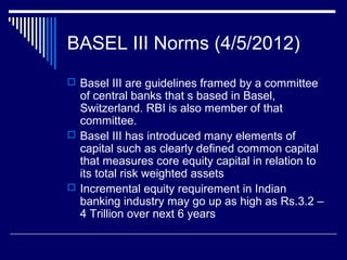 BASEL III Norms (4/5/2012)
 Basel III are guidelines framed by a committee
of central banks that s based in Basel,
Switzerland. RBI is also member of that
committee.
 Basel III has introduced many elements of
capital such as clearly defined common capital
that measures core equity capital in relation to
its total risk weighted assets
 Incremental equity requirement in Indian
banking industry may go up as high as Rs.3.2 –
4 Trillion over next 6 years
 