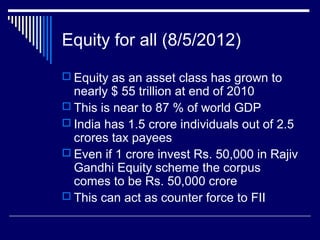 Equity for all (8/5/2012)
 Equity as an asset class has grown to
nearly $ 55 trillion at end of 2010
 This is near to 87 % of world GDP
 India has 1.5 crore individuals out of 2.5
crores tax payees
 Even if 1 crore invest Rs. 50,000 in Rajiv
Gandhi Equity scheme the corpus
comes to be Rs. 50,000 crore
 This can act as counter force to FII
 