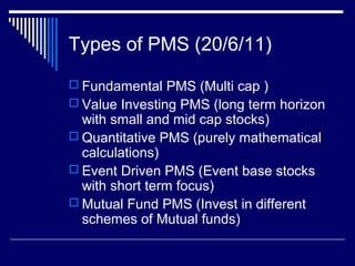 Types of PMS (20/6/11)
 Fundamental PMS (Multi cap )
 Value Investing PMS (long term horizon
with small and mid cap stocks)
 Quantitative PMS (purely mathematical
calculations)
 Event Driven PMS (Event base stocks
with short term focus)
 Mutual Fund PMS (Invest in different
schemes of Mutual funds)
 