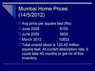 Mumbai Home Prices
(14/5/2012)
 Avg price per square feet (Rs)
 June 2008 8100
 June 2009 5600
 March 2012 10833
 Total unsold stock is 120.42 million
square feet. At current absorption rate, it
could take 40 months to get rid of this
inventory
 