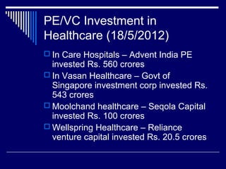 PE/VC Investment in
Healthcare (18/5/2012)
 In Care Hospitals – Advent India PE
invested Rs. 560 crores
 In Vasan Healthcare – Govt of
Singapore investment corp invested Rs.
543 crores
 Moolchand healthcare – Seqola Capital
invested Rs. 100 crores
 Wellspring Healthcare – Reliance
venture capital invested Rs. 20.5 crores
 