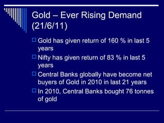 Gold – Ever Rising Demand
(21/6/11)
 Gold has given return of 160 % in last 5
years
 Nifty has given return of 83 % in last 5
years
 Central Banks globally have become net
buyers of Gold in 2010 in last 21 years
 In 2010, Central Banks bought 76 tonnes
of gold
 