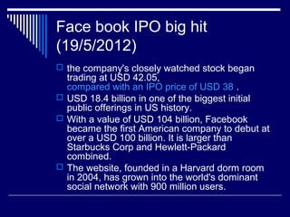 Face book IPO big hit
(19/5/2012)
 the company's closely watched stock began
trading at USD 42.05,
compared with an IPO price of USD 38 .
 USD 18.4 billion in one of the biggest initial
public offerings in US history.
 With a value of USD 104 billion, Facebook
became the first American company to debut at
over a USD 100 billion. It is larger than
Starbucks Corp and Hewlett-Packard
combined.
 The website, founded in a Harvard dorm room
in 2004, has grown into the world's dominant
social network with 900 million users.
 