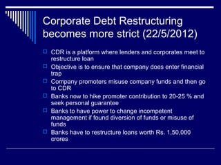 Corporate Debt Restructuring
becomes more strict (22/5/2012)
 CDR is a platform where lenders and corporates meet to
restructure loan
 Objective is to ensure that company does enter financial
trap
 Company promoters misuse company funds and then go
to CDR
 Banks now to hike promoter contribution to 20-25 % and
seek personal guarantee
 Banks to have power to change incompetent
management if found diversion of funds or misuse of
funds
 Banks have to restructure loans worth Rs. 1,50,000
crores
 