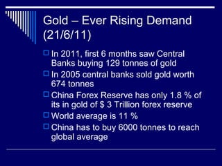 Gold – Ever Rising Demand
(21/6/11)
 In 2011, first 6 months saw Central
Banks buying 129 tonnes of gold
 In 2005 central banks sold gold worth
674 tonnes
 China Forex Reserve has only 1.8 % of
its in gold of $ 3 Trillion forex reserve
 World average is 11 %
 China has to buy 6000 tonnes to reach
global average
 