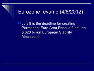 Eurozone revamp (4/6/2012)
 July 9 is the deadline for creating
Permanent Euro Area Rescue fund, the
$ 620 billion European Stability
Mechanism
 
