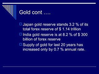 Gold cont ….
 Japan gold reserve stands 3.2 % of its
total forex reserve of $ 1.14 trillion
 India gold reserve is at 8.2 % of $ 300
billion of forex reserve
 Supply of gold for last 20 years has
increased only by 0.7 % annual rate.
 