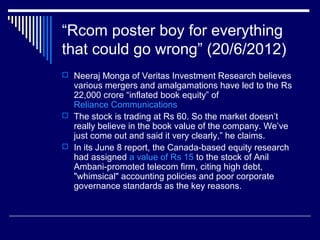 “Rcom poster boy for everything
that could go wrong” (20/6/2012)
 Neeraj Monga of Veritas Investment Research believes
various mergers and amalgamations have led to the Rs
22,000 crore “inflated book equity” of
Reliance Communications
 The stock is trading at Rs 60. So the market doesn’t
really believe in the book value of the company. We’ve
just come out and said it very clearly,” he claims.
 In its June 8 report, the Canada-based equity research
had assigned a value of Rs 15 to the stock of Anil
Ambani-promoted telecom firm, citing high debt,
"whimsical" accounting policies and poor corporate
governance standards as the key reasons.
 