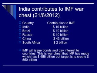 India contributes to IMF war
chest (21/6/2012)
 Country Contribution to IMF
 India $ 10 billion
 Brazil $ 10 billion
 Russia $ 10 billion
 China $ 43 billion
 South Africa $ 2 billion
 IMF will issue bonds and pay interest to
countries. This is war chest that IMF has made
which has $ 456 billion but target is to create $
550 billion
 