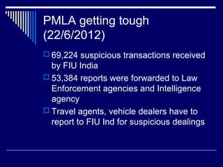 PMLA getting tough
(22/6/2012)
 69,224 suspicious transactions received
by FIU India
 53,384 reports were forwarded to Law
Enforcement agencies and Intelligence
agency
 Travel agents, vehicle dealers have to
report to FIU Ind for suspicious dealings
 