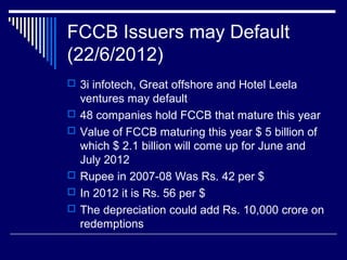 FCCB Issuers may Default
(22/6/2012)
 3i infotech, Great offshore and Hotel Leela
ventures may default
 48 companies hold FCCB that mature this year
 Value of FCCB maturing this year $ 5 billion of
which $ 2.1 billion will come up for June and
July 2012
 Rupee in 2007-08 Was Rs. 42 per $
 In 2012 it is Rs. 56 per $
 The depreciation could add Rs. 10,000 crore on
redemptions
 