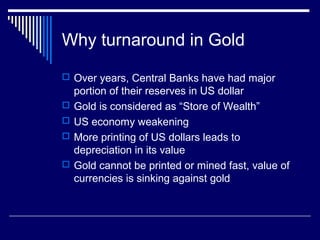 Why turnaround in Gold
 Over years, Central Banks have had major
portion of their reserves in US dollar
 Gold is considered as “Store of Wealth”
 US economy weakening
 More printing of US dollars leads to
depreciation in its value
 Gold cannot be printed or mined fast, value of
currencies is sinking against gold
 