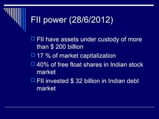FII power (28/6/2012)
 FII have assets under custody of more
than $ 200 billion
 17 % of market capitalization
 40% of free float shares in Indian stock
market
 FII invested $ 32 billion in Indian debt
market
 