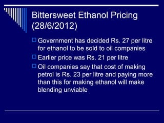 Bittersweet Ethanol Pricing
(28/6/2012)
 Government has decided Rs. 27 per litre
for ethanol to be sold to oil companies
 Earlier price was Rs. 21 per litre
 Oil companies say that cost of making
petrol is Rs. 23 per litre and paying more
than this for making ethanol will make
blending unviable
 