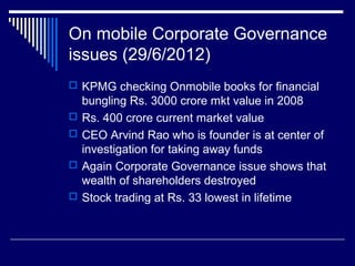 On mobile Corporate Governance
issues (29/6/2012)
 KPMG checking Onmobile books for financial
bungling Rs. 3000 crore mkt value in 2008
 Rs. 400 crore current market value
 CEO Arvind Rao who is founder is at center of
investigation for taking away funds
 Again Corporate Governance issue shows that
wealth of shareholders destroyed
 Stock trading at Rs. 33 lowest in lifetime
 