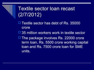 Textile sector loan recast
(2/7/2012)
 Textile sector has debt of Rs. 35000
crore
 35 million workers work in textile sector
 The package involves Rs. 22000 crore
term loan, Rs. 5500 crore working capital
loan and Rs. 7500 crore loan for SME
units.
 