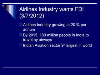 Airlines Industry wants FDI
(3/7/2012)
 Airlines Industry growing at 20 % per
annum
 By 2015, 180 million people in India to
travel by airways
 Indian Aviation sector 9th
largest in world
 
