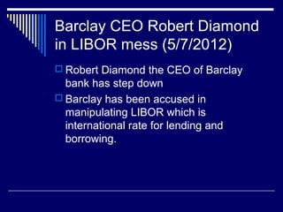 Barclay CEO Robert Diamond
in LIBOR mess (5/7/2012)
 Robert Diamond the CEO of Barclay
bank has step down
 Barclay has been accused in
manipulating LIBOR which is
international rate for lending and
borrowing.
 